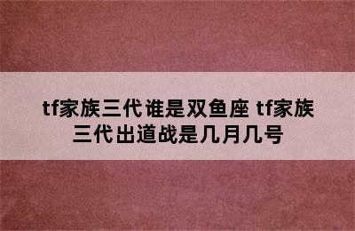 tf家族三代谁是双鱼座 tf家族三代出道战是几月几号